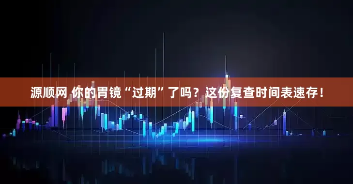 源顺网 你的胃镜“过期”了吗？这份复查时间表速存！