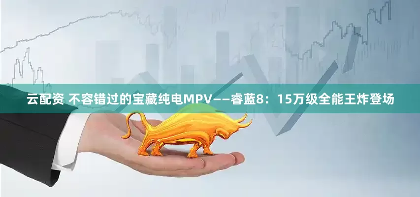 云配资 不容错过的宝藏纯电MPV——睿蓝8：15万级全能王炸登场