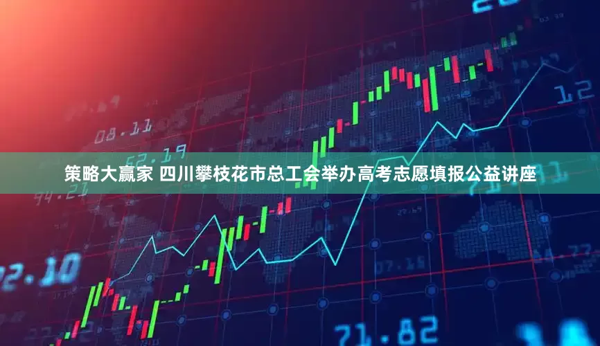 策略大赢家 四川攀枝花市总工会举办高考志愿填报公益讲座
