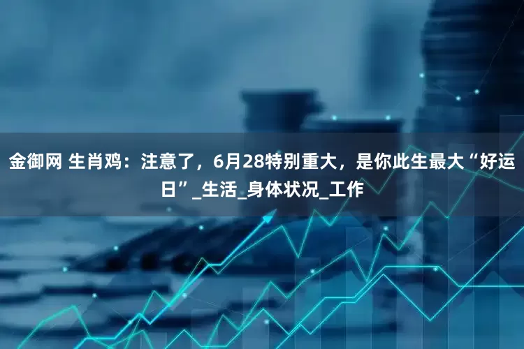 金御网 生肖鸡：注意了，6月28特别重大，是你此生最大“好运日”_生活_身体状况_工作