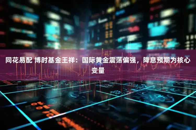 同花易配 博时基金王祥：国际黄金震荡偏强，降息预期为核心变量