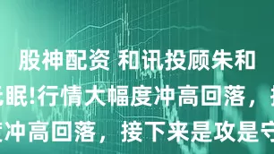 股神配资 和讯投顾朱和旺：周末无眠!行情大幅度冲高回落，接下来是攻是守？
