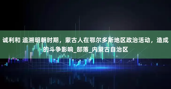 诚利和 追溯明朝时期，蒙古人在鄂尔多斯地区政治活动，造成的斗争影响_部落_内蒙古自治区