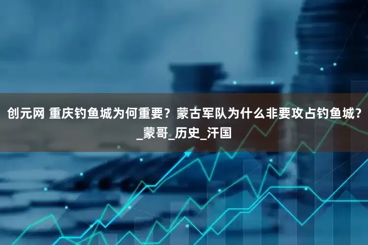 创元网 重庆钓鱼城为何重要？蒙古军队为什么非要攻占钓鱼城？_蒙哥_历史_汗国