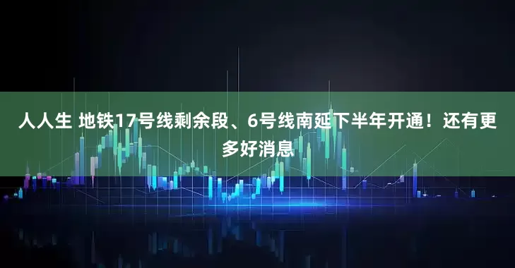 人人生 地铁17号线剩余段、6号线南延下半年开通！还有更多好消息