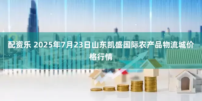 配资乐 2025年7月23日山东凯盛国际农产品物流城价格行情