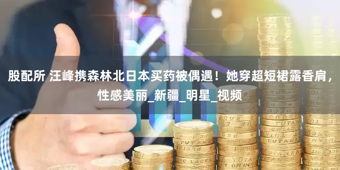 股配所 汪峰携森林北日本买药被偶遇！她穿超短裙露香肩，性感美丽_新疆_明星_视频
