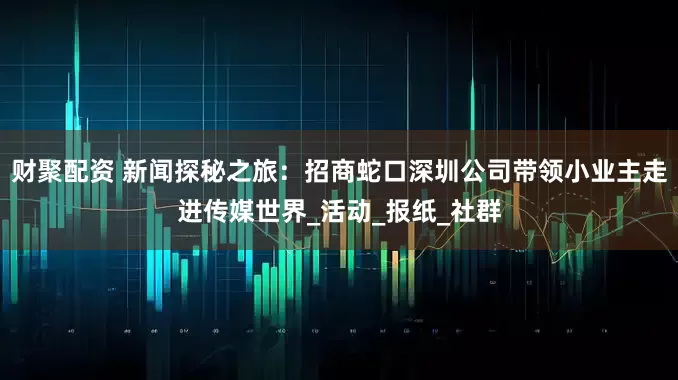 财聚配资 新闻探秘之旅：招商蛇口深圳公司带领小业主走进传媒世界_活动_报纸_社群