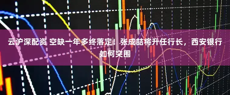 云沪深配资 空缺一年多终落定！张成喆将升任行长，西安银行如何突围