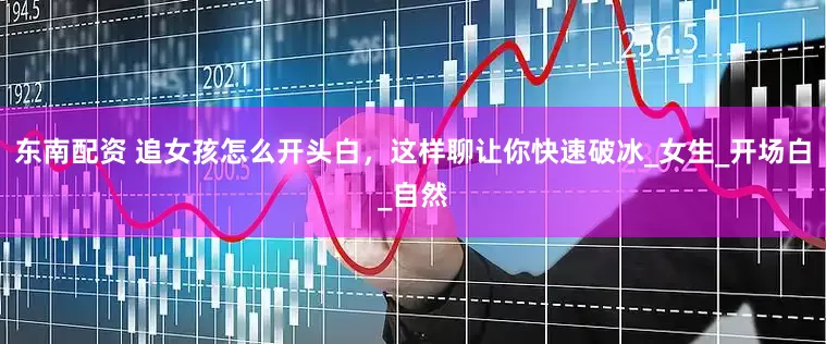 东南配资 追女孩怎么开头白，这样聊让你快速破冰_女生_开场白_自然