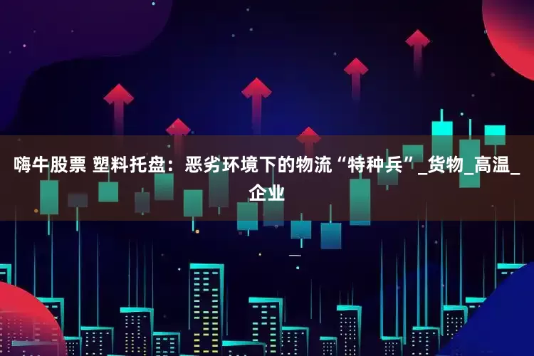 嗨牛股票 塑料托盘：恶劣环境下的物流“特种兵”_货物_高温_企业