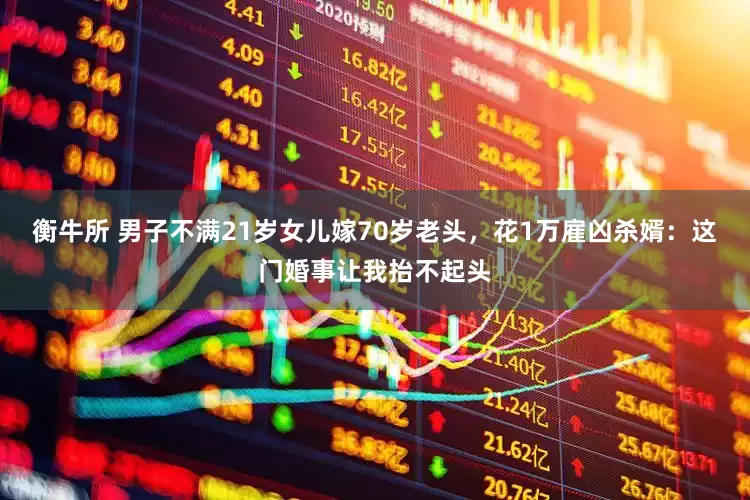 衡牛所 男子不满21岁女儿嫁70岁老头，花1万雇凶杀婿：这门婚事让我抬不起头