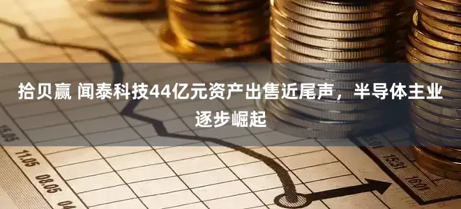 拾贝赢 闻泰科技44亿元资产出售近尾声，半导体主业逐步崛起