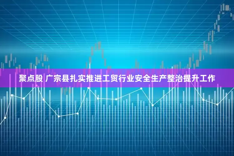 聚点股 广宗县扎实推进工贸行业安全生产整治提升工作