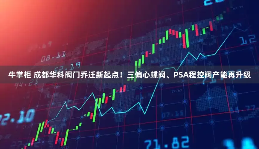 牛掌柜 成都华科阀门乔迁新起点！三偏心蝶阀、PSA程控阀产能再升级