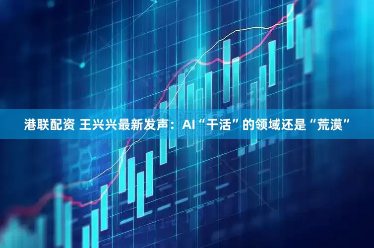港联配资 王兴兴最新发声：AI“干活”的领域还是“荒漠”