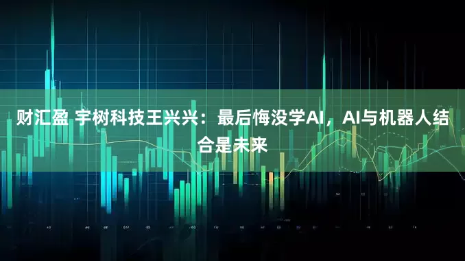 财汇盈 宇树科技王兴兴：最后悔没学AI，AI与机器人结合是未来