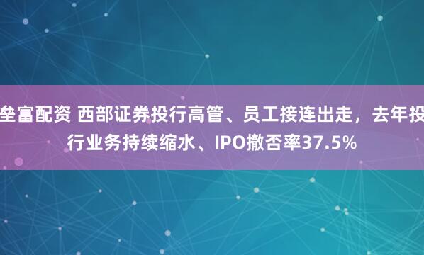 垒富配资 西部证券投行高管、员工接连出走，去年投行业务持续缩水、IPO撤否率37.5%