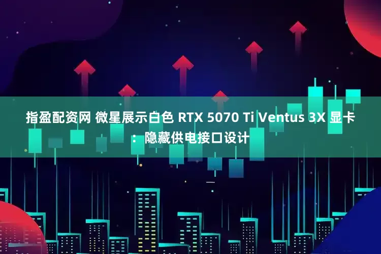 指盈配资网 微星展示白色 RTX 5070 Ti Ventus 3X 显卡：隐藏供电接口设计