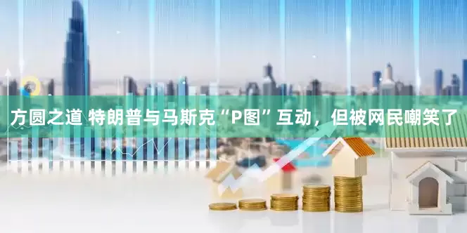 方圆之道 特朗普与马斯克“P图”互动，但被网民嘲笑了