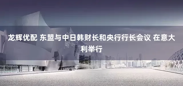龙辉优配 东盟与中日韩财长和央行行长会议 在意大利举行