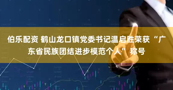伯乐配资 鹤山龙口镇党委书记温启胜荣获 “广东省民族团结进步模范个人” 称号