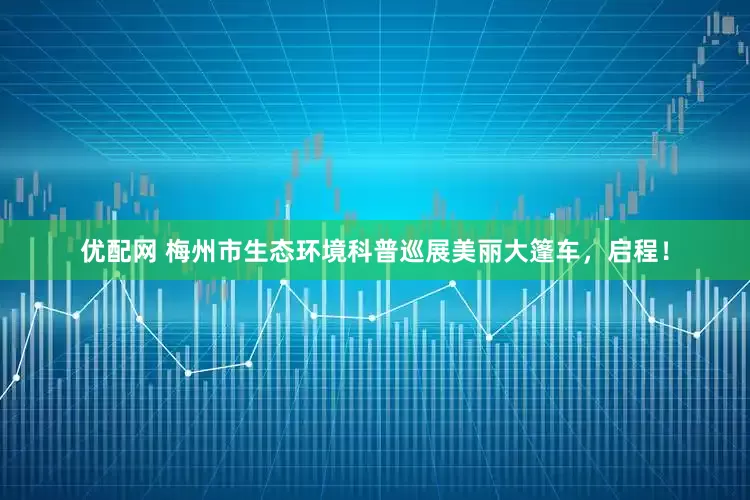 优配网 梅州市生态环境科普巡展美丽大篷车，启程！