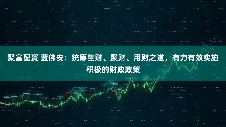 聚富配资 蓝佛安:统筹生财、聚财、用财之道,有力有效实施积极的财政政策