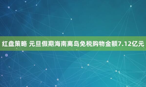 红盘策略 元旦假期海南离岛免税购物金额7.12亿元