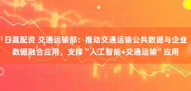 日赢配资 交通运输部：推动交通运输公共数据与企业数据融合应用，支撑“人工智能+交通运输”应用