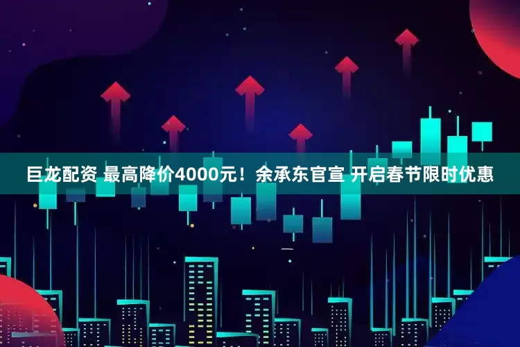 巨龙配资 最高降价4000元！余承东官宣 开启春节限时优惠