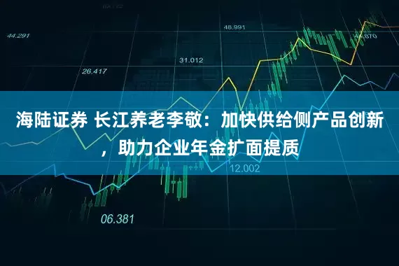 海陆证券 长江养老李敬：加快供给侧产品创新，助力企业年金扩面提质