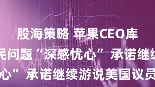 股海策略 苹果CEO库克称对移民问题“深感忧心” 承诺继续游说美国议员