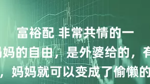 富裕配 非常共情的一段话：妈妈的自由，是外婆给的，有外婆在，妈妈就可以变成了偷懒的小孩，可以不用洗碗，可以补觉，可以社交