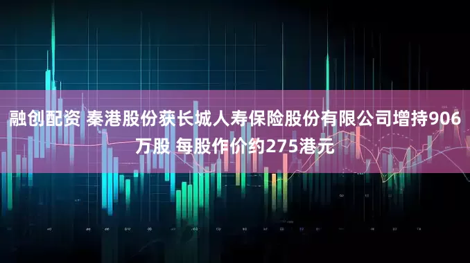 融创配资 秦港股份获长城人寿保险股份有限公司增持906万股 每股作价约275港元