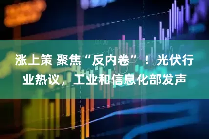 涨上策 聚焦“反内卷” ！光伏行业热议，工业和信息化部发声