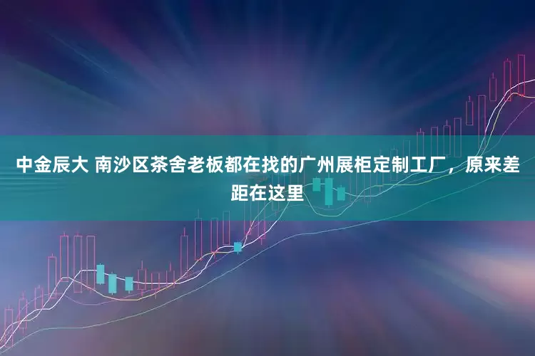 中金辰大 南沙区茶舍老板都在找的广州展柜定制工厂，原来差距在这里