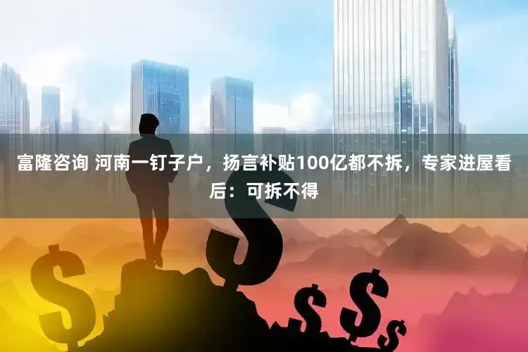 富隆咨询 河南一钉子户，扬言补贴100亿都不拆，专家进屋看后：可拆不得